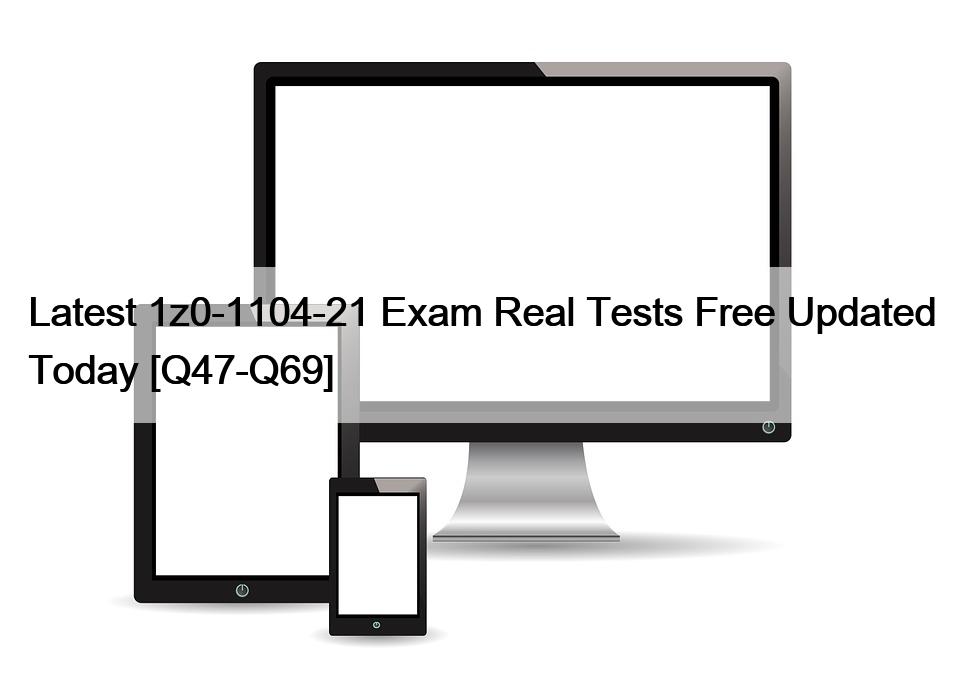 Latest 1z0-1104-21 Exam Real Tests Free Updated Today [Q47-Q69]