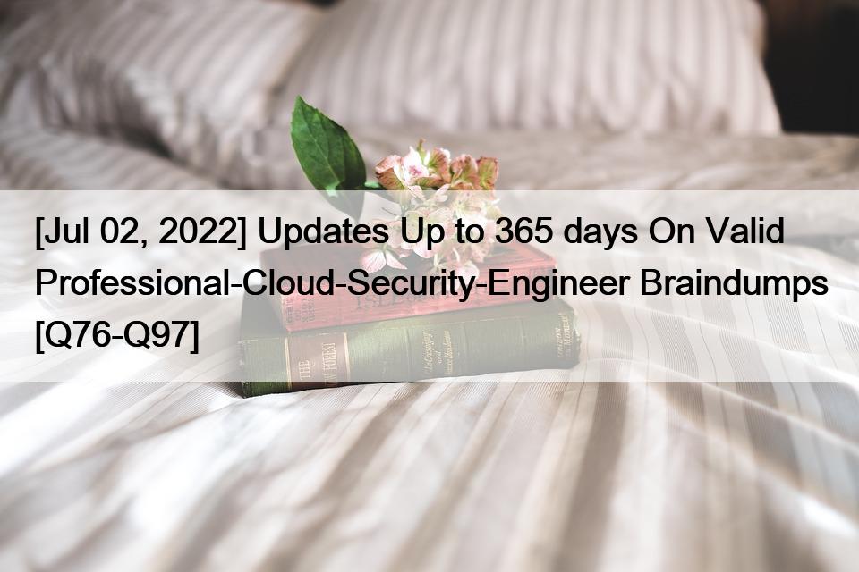 [Jul 02, 2022] Updates Up to 365 days On Valid Professional-Cloud-Security-Engineer Braindumps [Q76-Q97]
