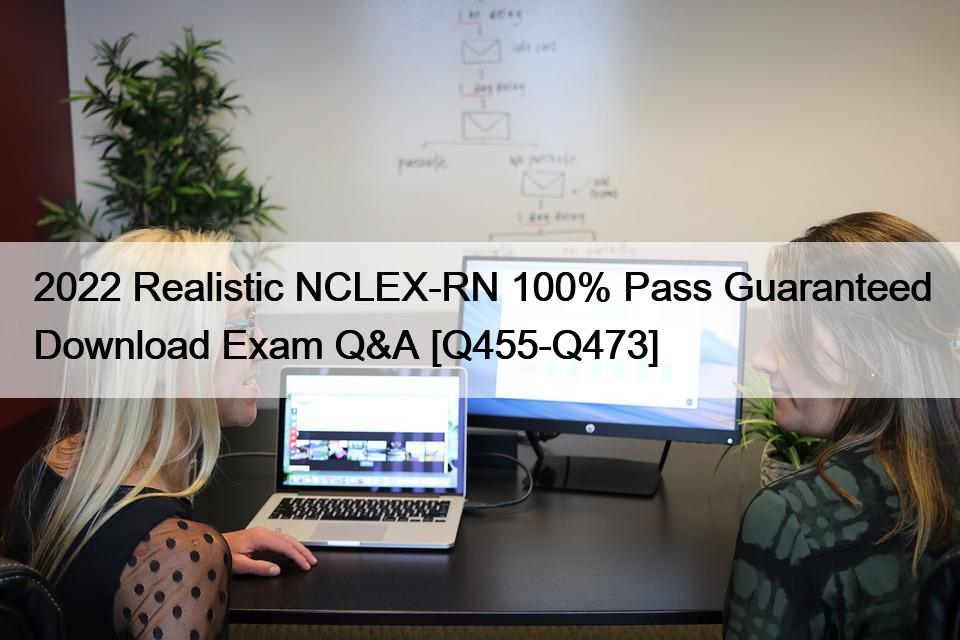 2022 Realistic NCLEX-RN 100% Pass Guaranteed Download Exam Q&A [Q455-Q473]