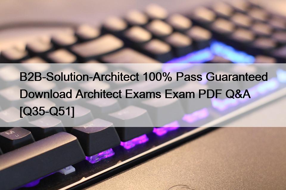 B2B-Solution-Architect 100% Pass Guaranteed Download Architect Exams Exam PDF Q&A [Q35-Q51]