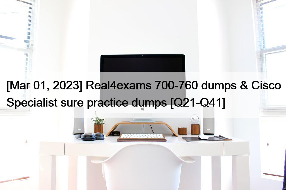 [Mar 01, 2023] Real4exams 700-760 dumps & Cisco Specialist sure practice dumps [Q21-Q41]