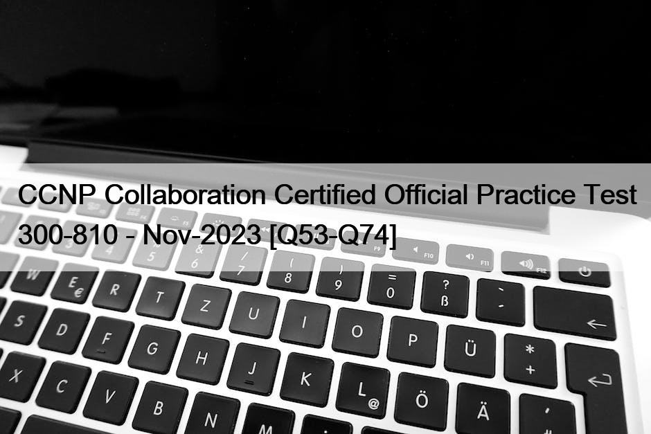 CCNP Collaboration Certified Official Practice Test 300-810 – Nov-2023 [Q53-Q74]